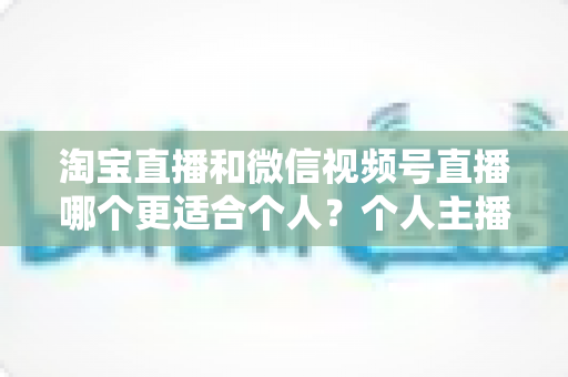 淘宝直播和微信视频号直播哪个更适合个人？个人主播平台选择全攻略与深度对比分析