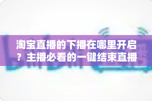 淘宝直播的下播在哪里开启？主播必看的一键结束直播全流程指南