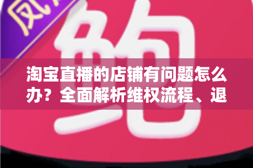 淘宝直播的店铺有问题怎么办?全面解析维权流程、退款技巧与避坑指南 淘宝直播的店铺有问题怎么办?全面解析维权流程、退款技巧与避坑指南