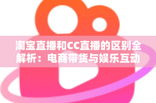 淘宝直播和CC直播的区别全解析：电商带货与娱乐互动两大直播平台深度对比指南