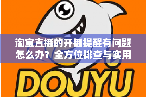淘宝直播的开播提醒有问题怎么办？全方位排查与实用解决方案指南