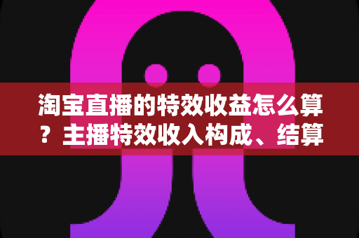 淘宝直播的特效收益怎么算？主播特效收入构成、结算规则与提升技巧全解析