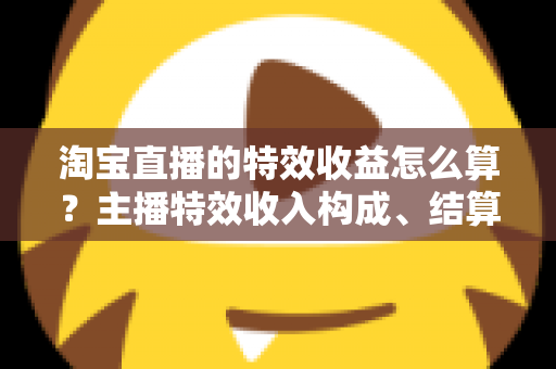 淘宝直播的特效收益怎么算？主播特效收入构成、结算规则与提升技巧全解析