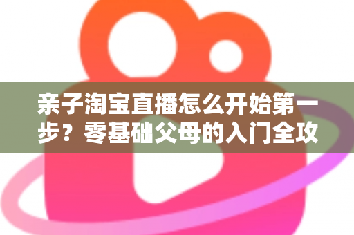 亲子淘宝直播怎么开始第一步？零基础父母的入门全攻略与实操指南