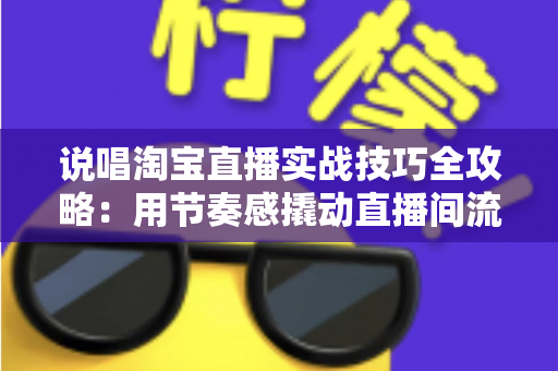 说唱淘宝直播实战技巧全攻略：用节奏感撬动直播间流量与转化的带货秘籍