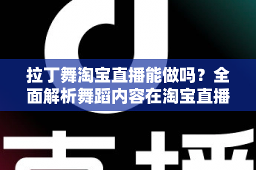 拉丁舞淘宝直播能做吗?全面解析舞蹈内容在淘宝直播的可行性、规则与实操指南 拉丁舞淘宝直播能做吗?全面解析舞蹈内容在淘宝直播的可行性、规则与实操指南