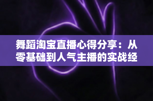 舞蹈淘宝直播心得分享:从零基础到人气主播的实战经验、技巧与避坑指南全解析 舞蹈淘宝直播心得分享:从零基础到人气主播的实战经验、技巧与避坑指南全解析