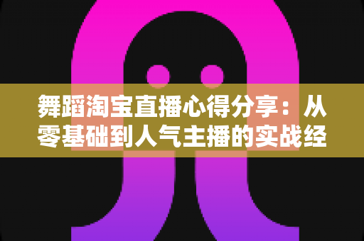 舞蹈淘宝直播心得分享:从零基础到人气主播的实战经验、技巧与避坑指南全解析 舞蹈淘宝直播心得分享:从零基础到人气主播的实战经验、技巧与避坑指南全解析