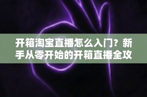 开箱淘宝直播怎么入门?新手从零开始的开箱直播全攻略与实战技巧 开箱淘宝直播怎么入门?新手从零开始的开箱直播全攻略与实战技巧