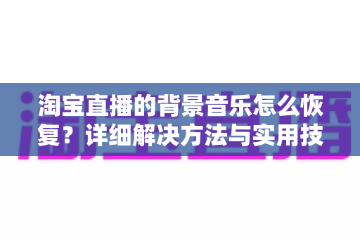 淘宝直播的背景音乐怎么恢复?详细解决方法与实用技巧全解析 淘宝直播的背景音乐怎么恢复?详细解决方法与实用技巧全解析