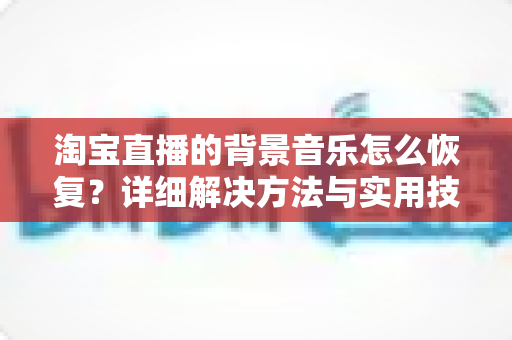 淘宝直播的背景音乐怎么恢复？详细解决方法与实用技巧全解析