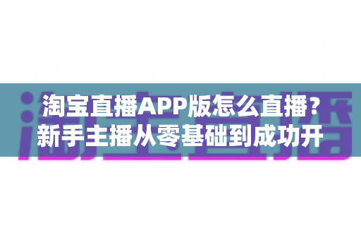 淘宝直播APP版怎么直播?新手主播从零基础到成功开播的完整实操指南 淘宝直播APP版怎么直播?新手主播从零基础到成功开播的完整实操指南