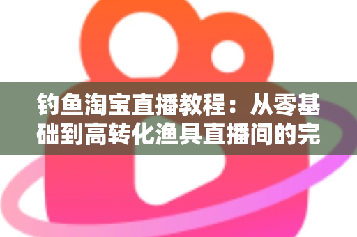 钓鱼淘宝直播教程:从零基础到高转化渔具直播间的完整实战指南 钓鱼淘宝直播教程:从零基础到高转化渔具直播间的完整实战指南