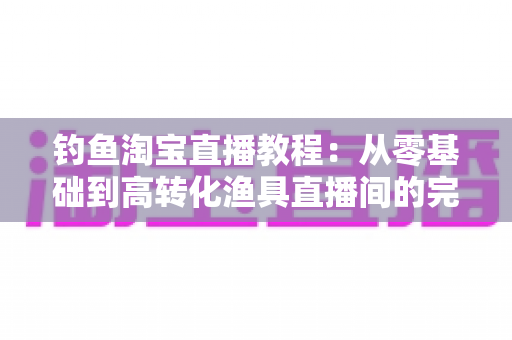 钓鱼淘宝直播教程：从零基础到高转化渔具直播间的完整实战指南