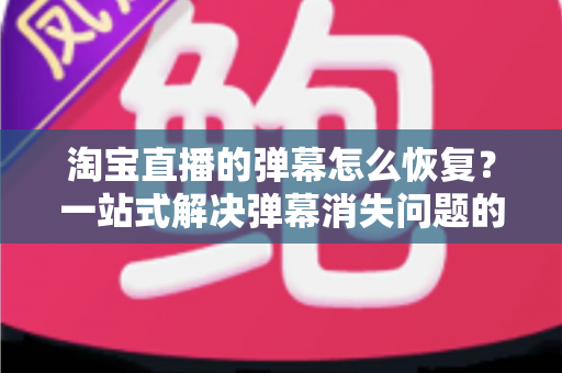 淘宝直播的弹幕怎么恢复?一站式解决弹幕消失问题的实用指南与完整教程 淘宝直播的弹幕怎么恢复?一站式解决弹幕消失问题的实用指南与完整教程