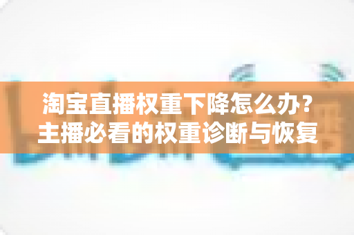 淘宝直播权重下降怎么办？主播必看的权重诊断与恢复全攻略