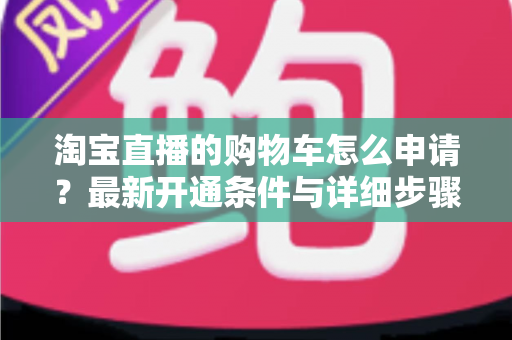 淘宝直播的购物车怎么申请?最新开通条件与详细步骤全解析 淘宝直播的购物车怎么申请?最新开通条件与详细步骤全解析