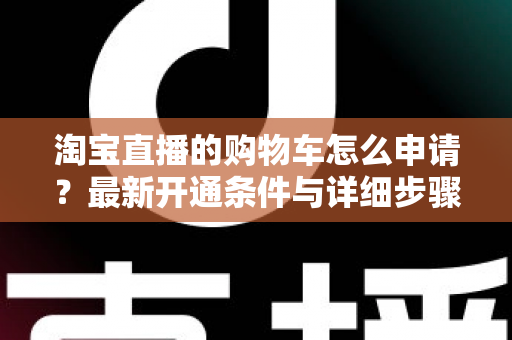 淘宝直播的购物车怎么申请?最新开通条件与详细步骤全解析 淘宝直播的购物车怎么申请?最新开通条件与详细步骤全解析