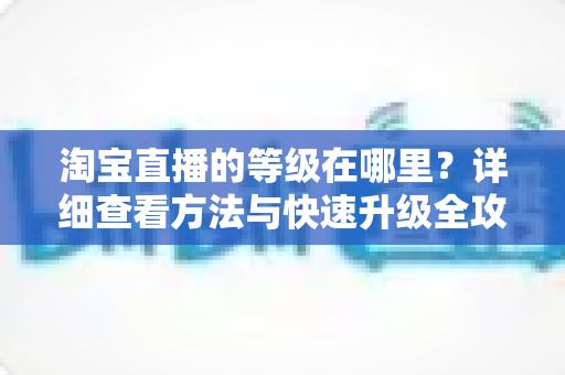 淘宝直播的等级在哪里?详细查看方法与快速升级全攻略 淘宝直播的等级在哪里?详细查看方法与快速升级全攻略