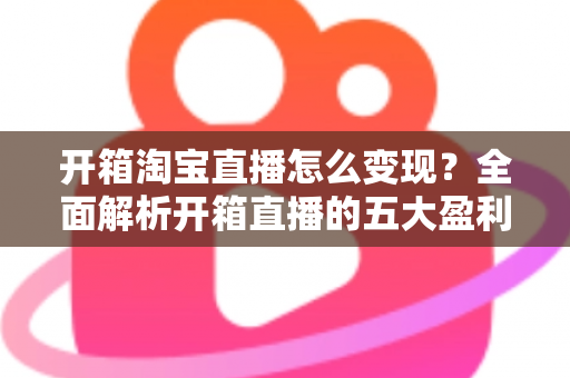 开箱淘宝直播怎么变现?全面解析开箱直播的五大盈利模式与实战技巧 开箱淘宝直播怎么变现?全面解析开箱直播的五大盈利模式与实战技巧