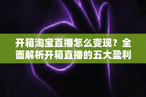 开箱淘宝直播怎么变现？全面解析开箱直播的五大盈利模式与实战技巧