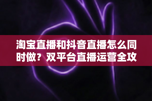 淘宝直播和抖音直播怎么同时做?双平台直播运营全攻略:吃透平台差异、排班策略与团队配置,实现流量销量双增长 淘宝直播和抖音直播怎么同时做?双平台直播运营全攻略:吃透平台差异、排班策略与团队配置,实现流量销量双增长