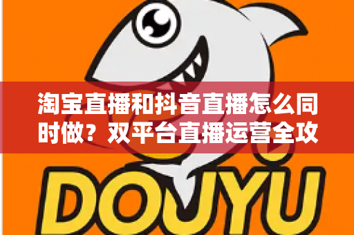 淘宝直播和抖音直播怎么同时做？双平台直播运营全攻略：吃透平台差异、排班策略与团队配置，实现流量销量双增长