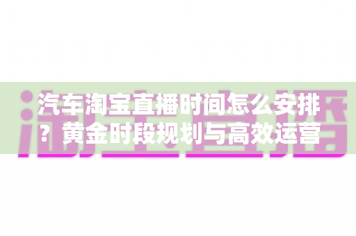 汽车淘宝直播时间怎么安排?黄金时段规划与高效运营策略全解析 汽车淘宝直播时间怎么安排?黄金时段规划与高效运营策略全解析