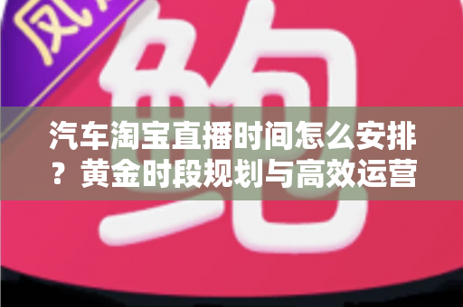 汽车淘宝直播时间怎么安排？黄金时段规划与高效运营策略全解析