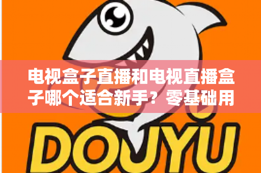 电视盒子直播和电视直播盒子哪个适合新手？零基础用户选购与使用全攻略