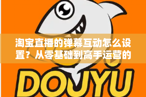 淘宝直播的弹幕互动怎么设置?从零基础到高手运营的完整实操指南 淘宝直播的弹幕互动怎么设置?从零基础到高手运营的完整实操指南