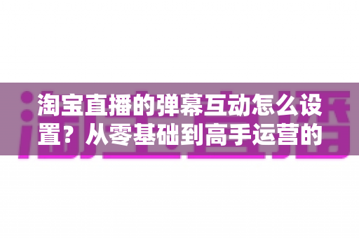 淘宝直播的弹幕互动怎么设置？从零基础到高手运营的完整实操指南