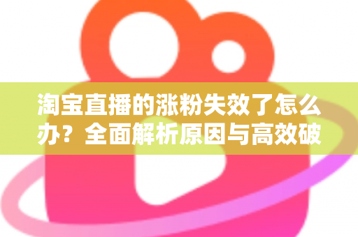 淘宝直播的涨粉失效了怎么办?全面解析原因与高效破局策略 淘宝直播的涨粉失效了怎么办?全面解析原因与高效破局策略