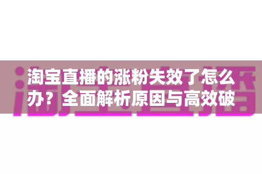 淘宝直播的涨粉失效了怎么办?全面解析原因与高效破局策略 淘宝直播的涨粉失效了怎么办?全面解析原因与高效破局策略