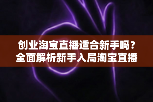 创业淘宝直播适合新手吗?全面解析新手入局淘宝直播的机遇与挑战 创业淘宝直播适合新手吗?全面解析新手入局淘宝直播的机遇与挑战