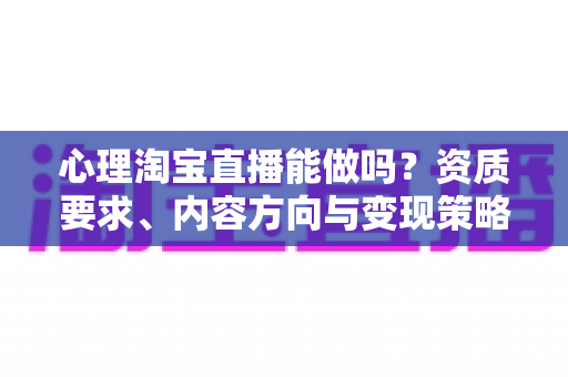 心理淘宝直播能做吗？资质要求、内容方向与变现策略全解析
