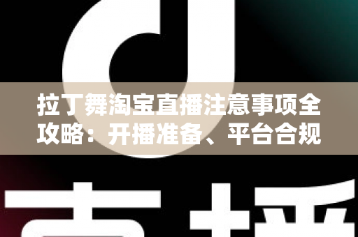 拉丁舞淘宝直播注意事项全攻略：开播准备、平台合规与带货技巧一文看懂