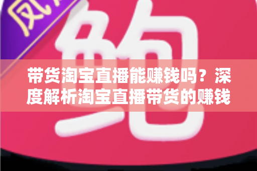 带货淘宝直播能赚钱吗？深度解析淘宝直播带货的赚钱潜力与入行实战指南