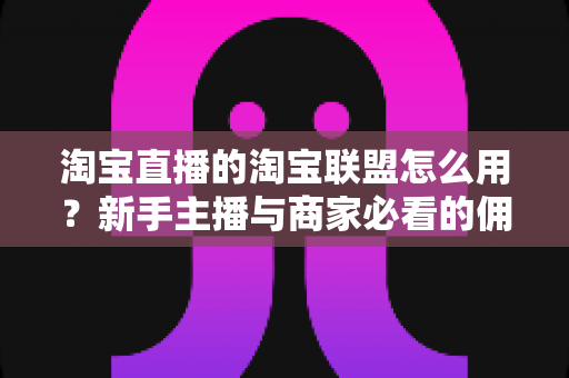 淘宝直播的淘宝联盟怎么用？新手主播与商家必看的佣金变现实战全攻略