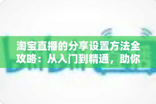 淘宝直播的分享设置方法全攻略：从入门到精通，助你快速提升直播间人气与销量
