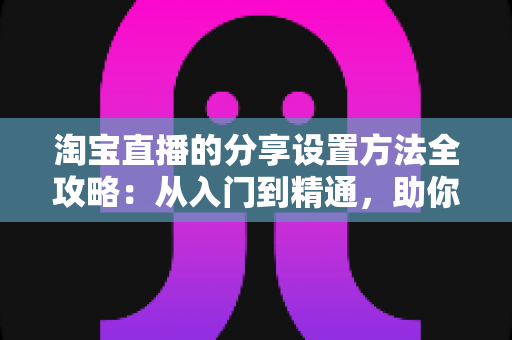 淘宝直播的分享设置方法全攻略：从入门到精通，助你快速提升直播间人气与销量