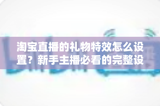 淘宝直播的礼物特效怎么设置?新手主播必看的完整设置教程与涨粉技巧 淘宝直播的礼物特效怎么设置?新手主播必看的完整设置教程与涨粉技巧