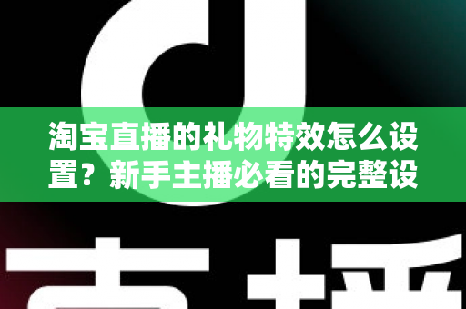 淘宝直播的礼物特效怎么设置？新手主播必看的完整设置教程与涨粉技巧