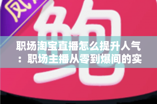 职场淘宝直播怎么提升人气:职场主播从零到爆间的实战涨人气全攻略 职场淘宝直播怎么提升人气:职场主播从零到爆间的实战涨人气全攻略