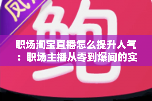 职场淘宝直播怎么提升人气：职场主播从零到爆间的实战涨人气全攻略