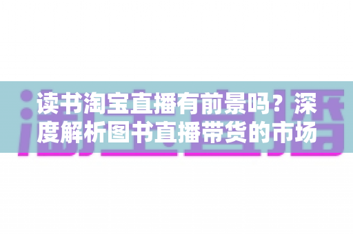 读书淘宝直播有前景吗?深度解析图书直播带货的市场机遇、挑战与变现之道 读书淘宝直播有前景吗?深度解析图书直播带货的市场机遇、挑战与变现之道