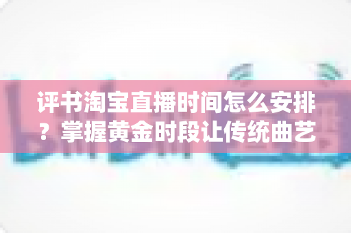 评书淘宝直播时间怎么安排?掌握黄金时段让传统曲艺直播人气倍增的实用指南 评书淘宝直播时间怎么安排?掌握黄金时段让传统曲艺直播人气倍增的实用指南