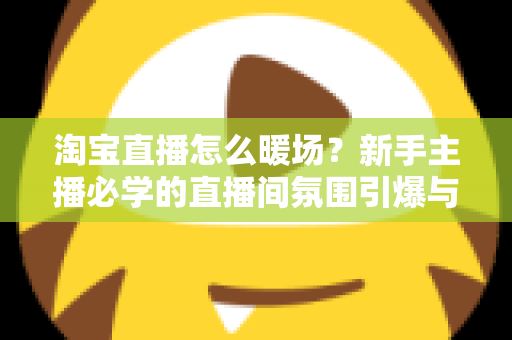 淘宝直播怎么暖场?新手主播必学的直播间氛围引爆与人气提升实战指南 淘宝直播怎么暖场?新手主播必学的直播间氛围引爆与人气提升实战指南