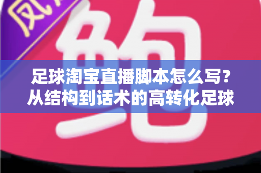 足球淘宝直播脚本怎么写？从结构到话术的高转化足球带货直播完整指南