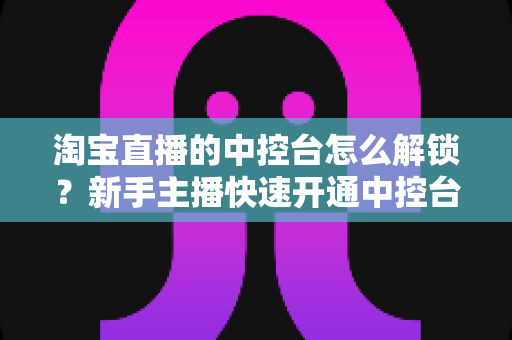 淘宝直播的中控台怎么解锁?新手主播快速开通中控台权限的全流程实用指南 淘宝直播的中控台怎么解锁?新手主播快速开通中控台权限的全流程实用指南